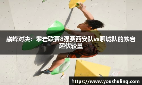 巅峰对决：攀岩联赛8强赛西安队vs聊城队的跌宕起伏较量