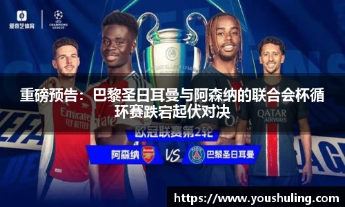重磅预告：巴黎圣日耳曼与阿森纳的联合会杯循环赛跌宕起伏对决