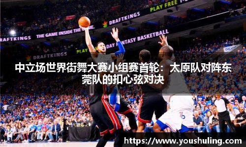 中立场世界街舞大赛小组赛首轮：太原队对阵东莞队的扣心弦对决